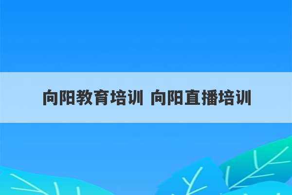 向阳教育培训 向阳直播培训