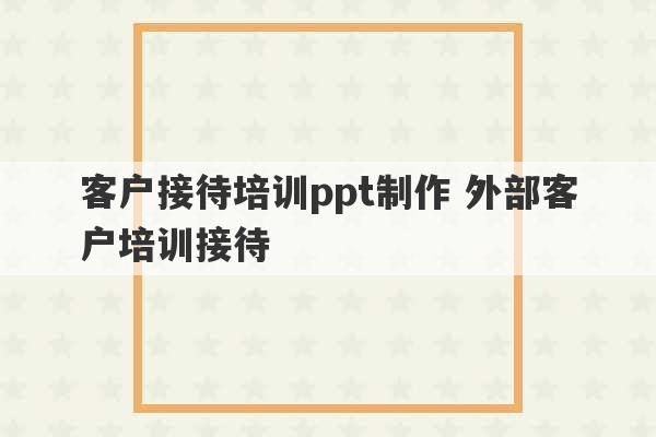 客户接待培训ppt制作 外部客户培训接待