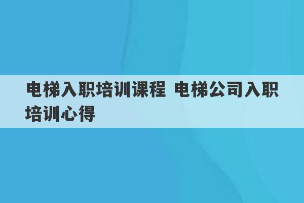 电梯入职培训课程 电梯公司入职培训心得