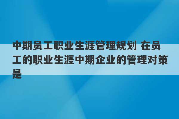 中期员工职业生涯管理规划 在员工的职业生涯中期企业的管理对策是