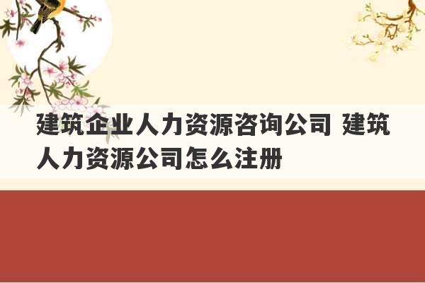 建筑企业人力资源咨询公司 建筑人力资源公司怎么注册