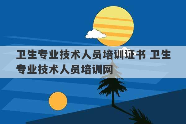 卫生专业技术人员培训证书 卫生专业技术人员培训网