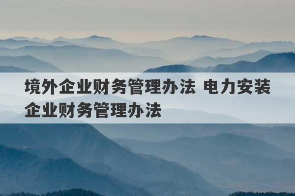 境外企业财务管理办法 电力安装企业财务管理办法