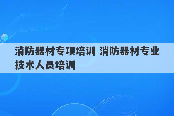 消防器材专项培训 消防器材专业技术人员培训