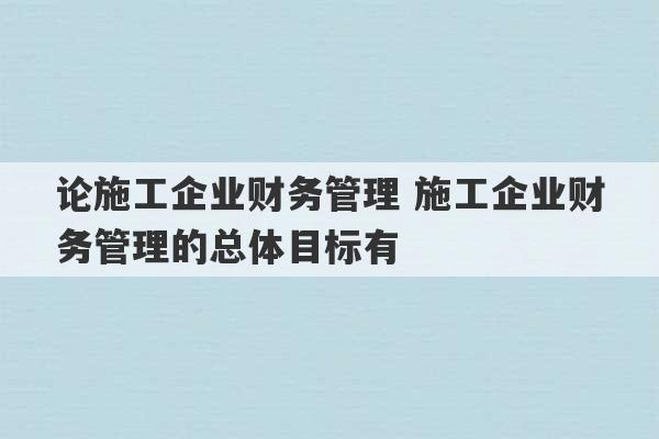 论施工企业财务管理 施工企业财务管理的总体目标有