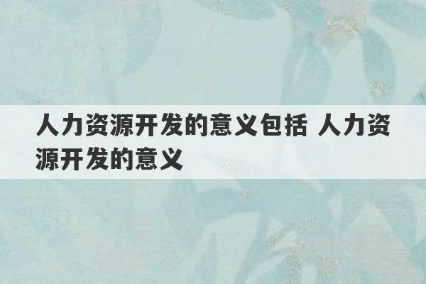 人力资源开发的意义包括 人力资源开发的意义