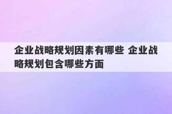 企业战略规划因素有哪些 企业战略规划包含哪些方面