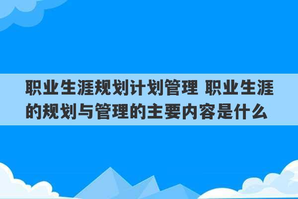 职业生涯规划计划管理 职业生涯的规划与管理的主要内容是什么