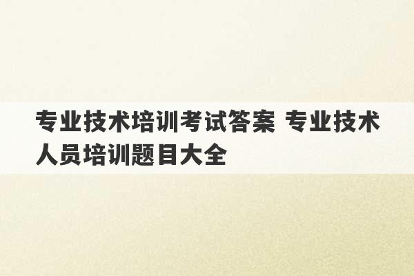 专业技术培训考试答案 专业技术人员培训题目大全