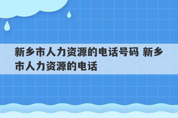 新乡市人力资源的电话号码 新乡市人力资源的电话