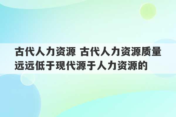 古代人力资源 古代人力资源质量远远低于现代源于人力资源的