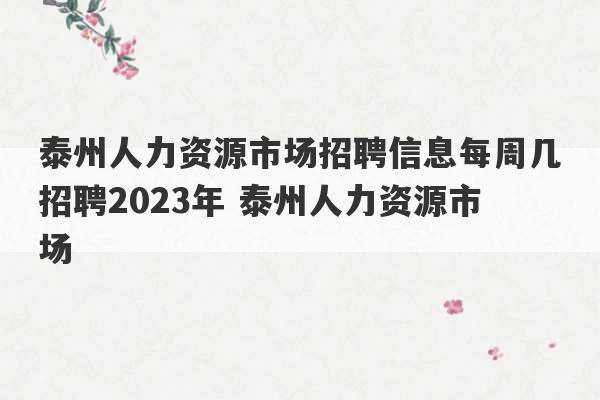 泰州人力资源市场招聘信息每周几招聘2023年 泰州人力资源市场