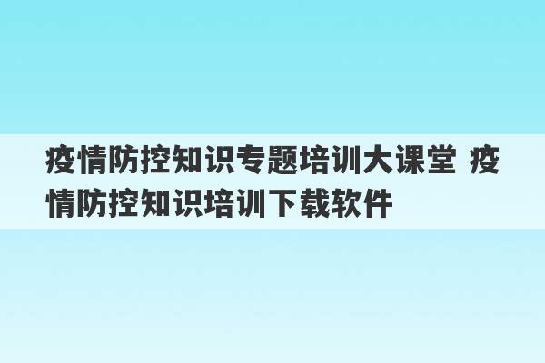 疫情防控知识专题培训大课堂 疫情防控知识培训下载软件