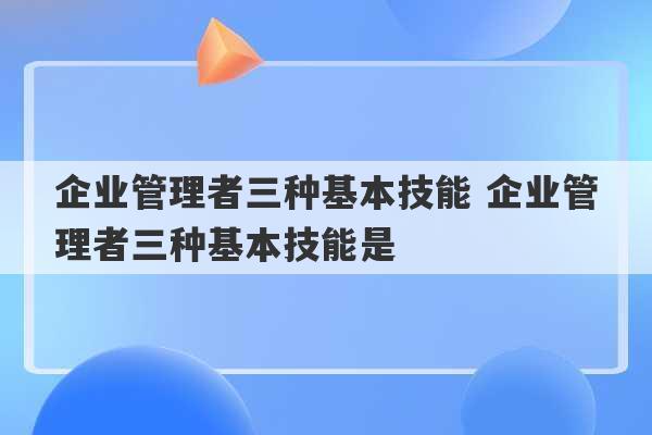 企业管理者三种基本技能 企业管理者三种基本技能是