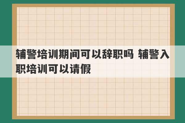 辅警培训期间可以辞职吗 辅警入职培训可以请假