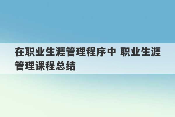 在职业生涯管理程序中 职业生涯管理课程总结