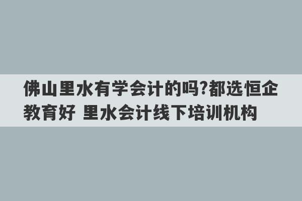 佛山里水有学会计的吗?都选恒企教育好 里水会计线下培训机构