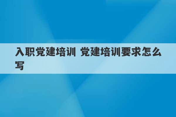 入职党建培训 党建培训要求怎么写