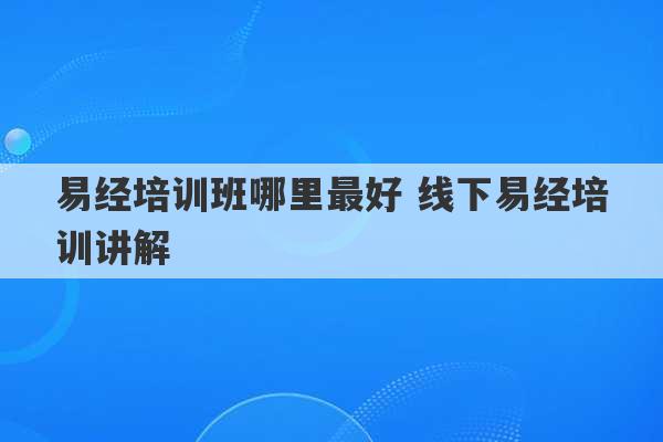 易经培训班哪里最好 线下易经培训讲解