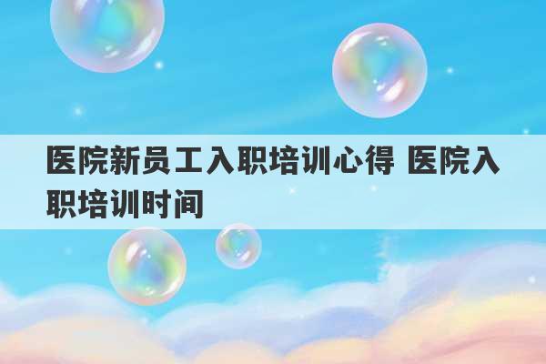 医院新员工入职培训心得 医院入职培训时间