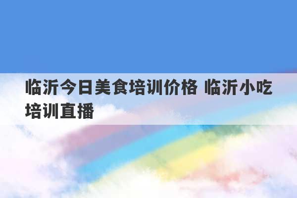 临沂今日美食培训价格 临沂小吃培训直播