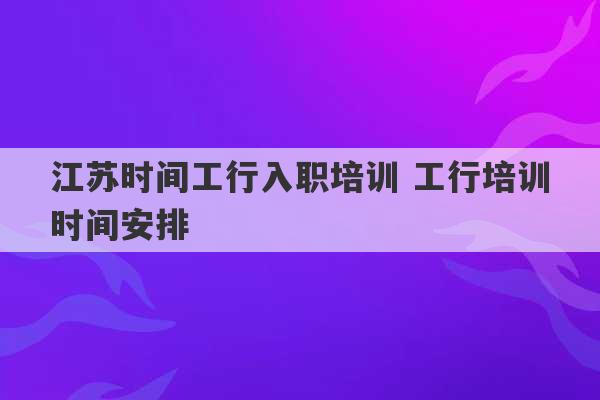 江苏时间工行入职培训 工行培训时间安排