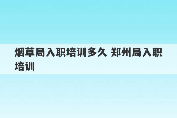 烟草局入职培训多久 郑州局入职培训