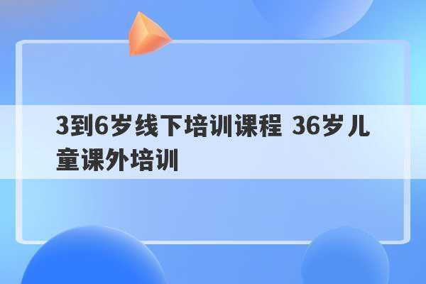 3到6岁线下培训课程 36岁儿童课外培训