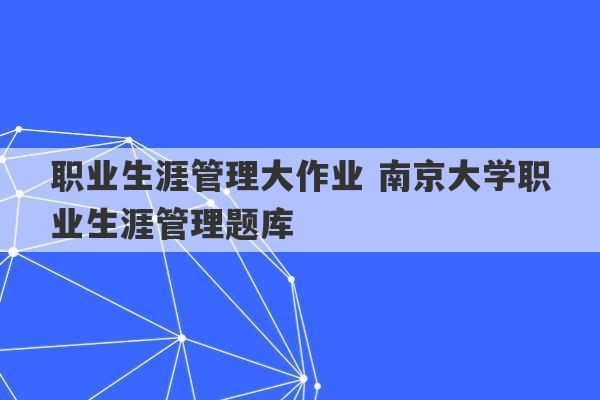 职业生涯管理大作业 南京大学职业生涯管理题库