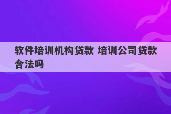 软件培训机构贷款 培训公司贷款合法吗