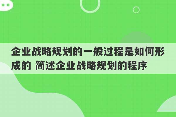 企业战略规划的一般过程是如何形成的 简述企业战略规划的程序