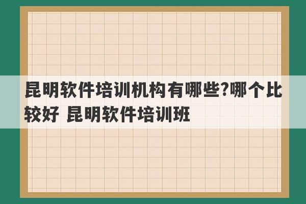 昆明软件培训机构有哪些?哪个比较好 昆明软件培训班