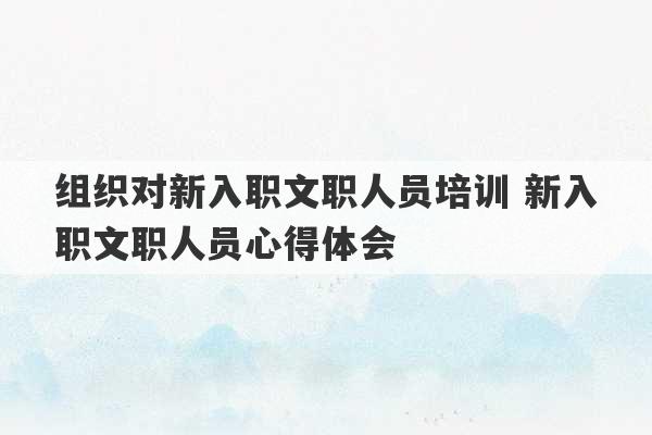 组织对新入职文职人员培训 新入职文职人员心得体会