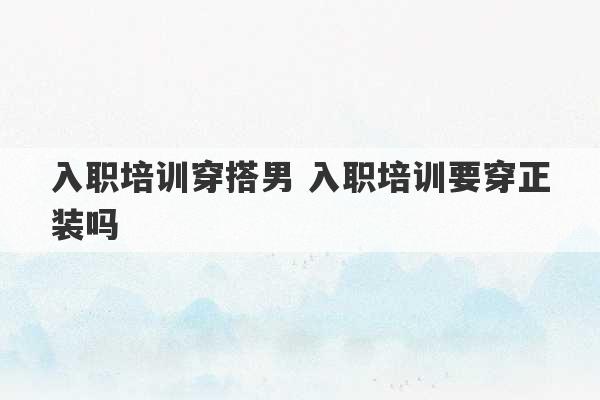 入职培训穿搭男 入职培训要穿正装吗