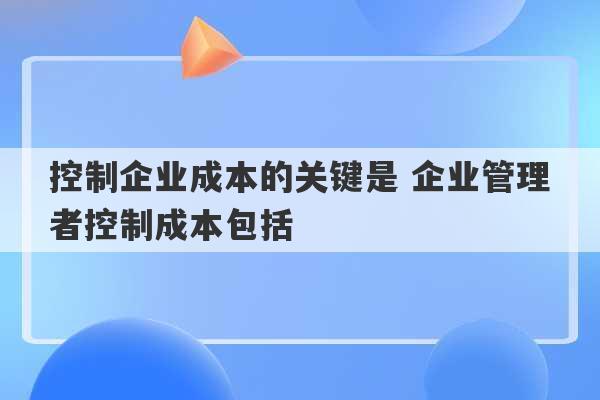 控制企业成本的关键是 企业管理者控制成本包括