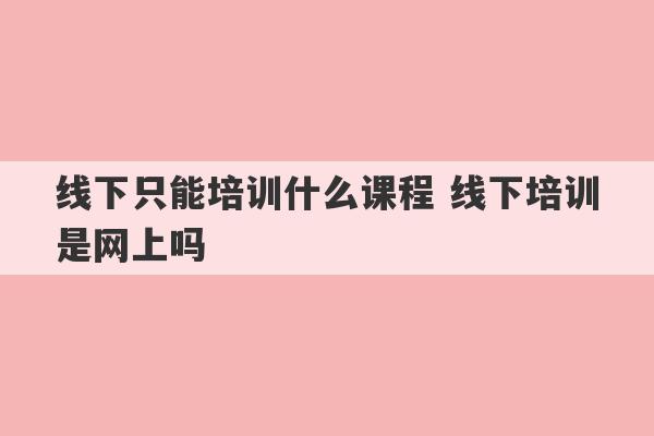 线下只能培训什么课程 线下培训是网上吗