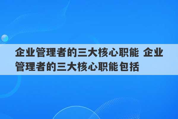 企业管理者的三大核心职能 企业管理者的三大核心职能包括