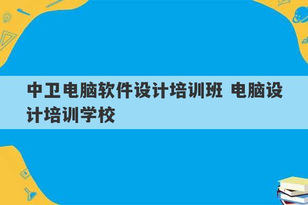 中卫电脑软件设计培训班 电脑设计培训学校