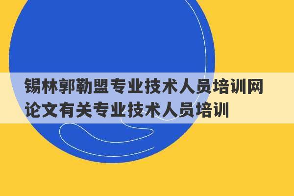 锡林郭勒盟专业技术人员培训网 论文有关专业技术人员培训