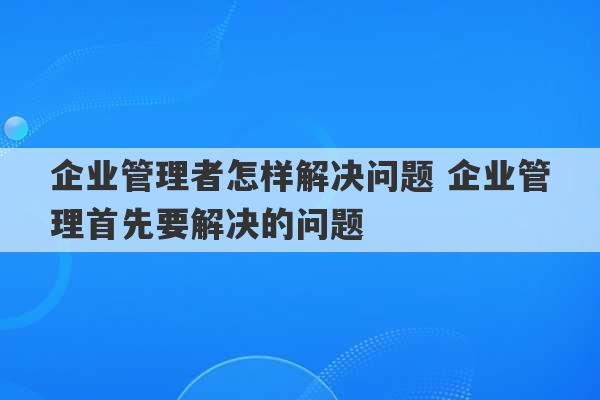 企业管理者怎样解决问题 企业管理首先要解决的问题