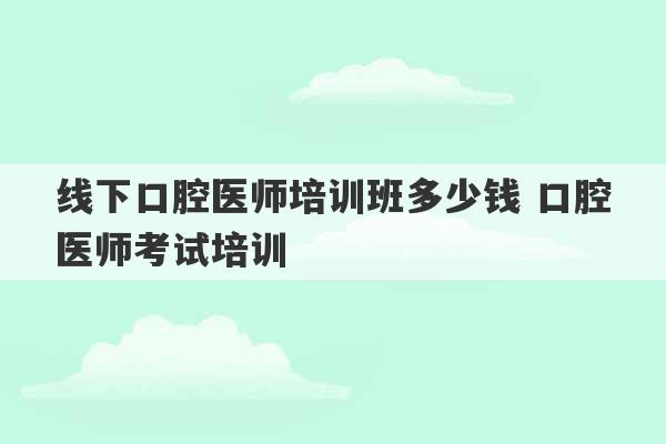 线下口腔医师培训班多少钱 口腔医师考试培训