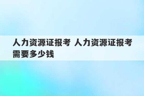 人力资源证报考 人力资源证报考需要多少钱