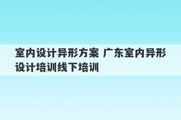 室内设计异形方案 广东室内异形设计培训线下培训