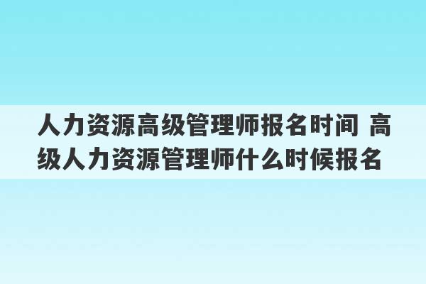 人力资源高级管理师报名时间 高级人力资源管理师什么时候报名