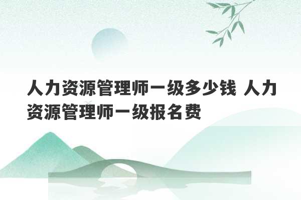 人力资源管理师一级多少钱 人力资源管理师一级报名费