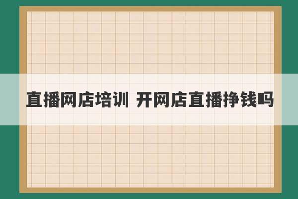 直播网店培训 开网店直播挣钱吗