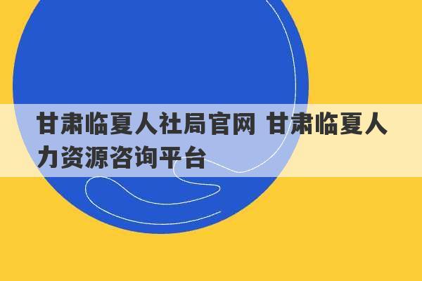 甘肃临夏人社局官网 甘肃临夏人力资源咨询平台