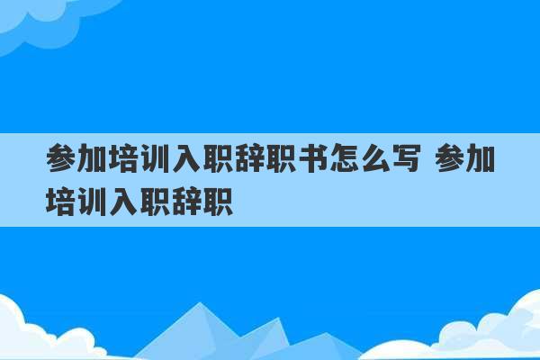 参加培训入职辞职书怎么写 参加培训入职辞职