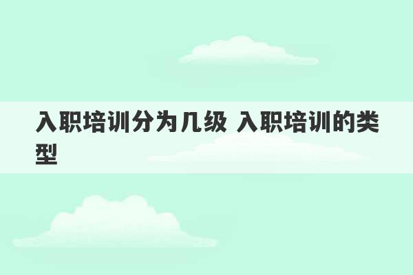 入职培训分为几级 入职培训的类型