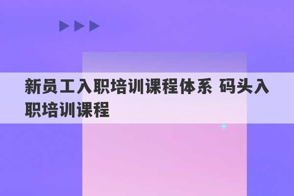 新员工入职培训课程体系 码头入职培训课程